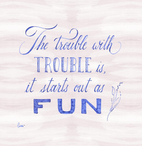 the trouble with trouble is, it starts out as fun